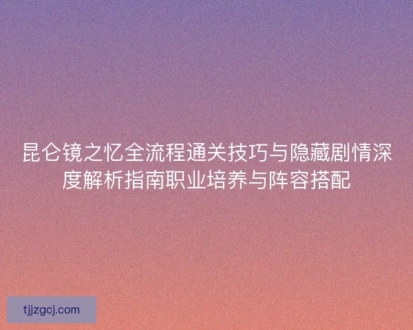昆仑镜之忆全流程通关技巧与隐藏剧情深度解析指南职业培养与阵容搭配