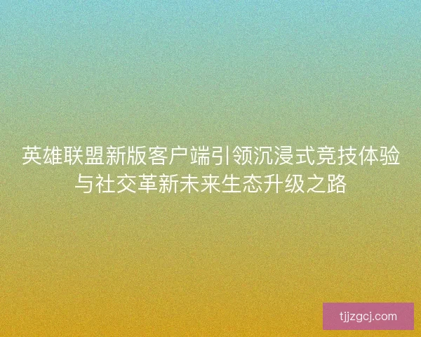 英雄联盟新版客户端引领沉浸式竞技体验与社交革新未来生态升级之路