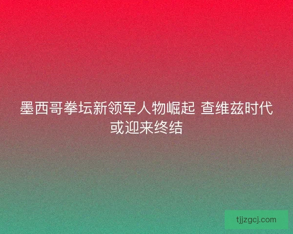 墨西哥拳坛新领军人物崛起 查维兹时代或迎来终结