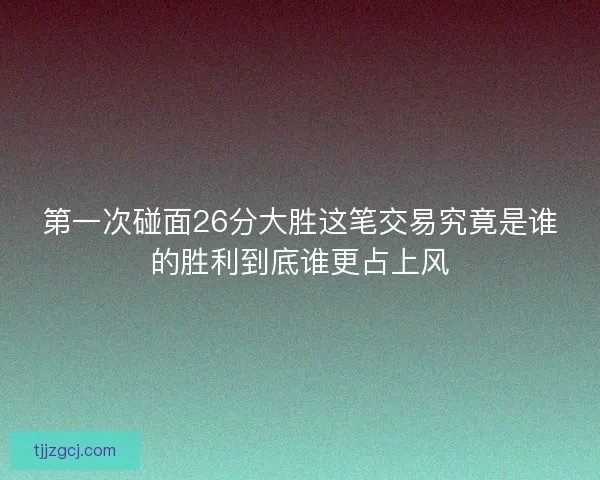 第一次碰面26分大胜这笔交易究竟是谁的胜利到底谁更占上风