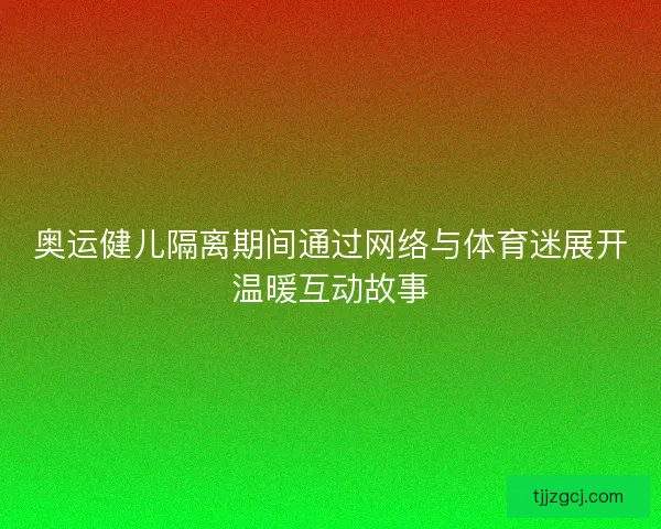 奥运健儿隔离期间通过网络与体育迷展开温暖互动故事