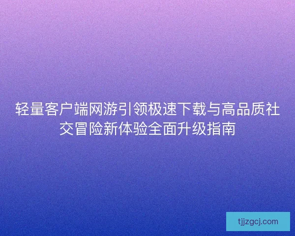 轻量客户端网游引领极速下载与高品质社交冒险新体验全面升级指南
