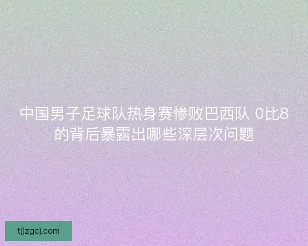 中国男子足球队热身赛惨败巴西队 0比8的背后暴露出哪些深层次问题