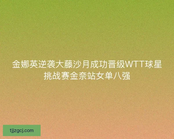 金娜英逆袭大藤沙月成功晋级WTT球星挑战赛金奈站女单八强