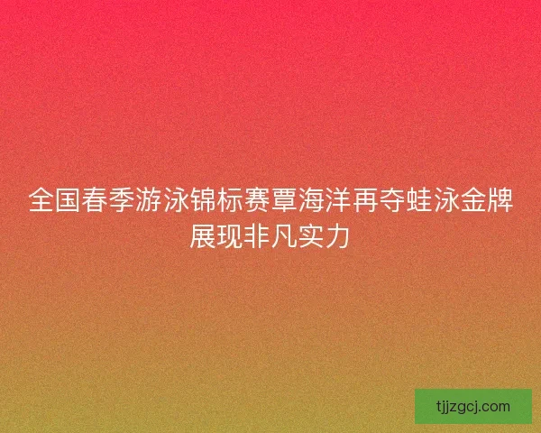 全国春季游泳锦标赛覃海洋再夺蛙泳金牌展现非凡实力