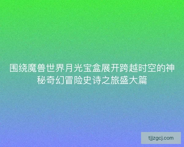 围绕魔兽世界月光宝盒展开跨越时空的神秘奇幻冒险史诗之旅盛大篇