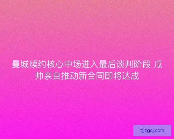 曼城续约核心中场进入最后谈判阶段 瓜帅亲自推动新合同即将达成