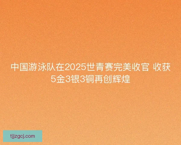 中国游泳队在2025世青赛完美收官 收获5金3银3铜再创辉煌