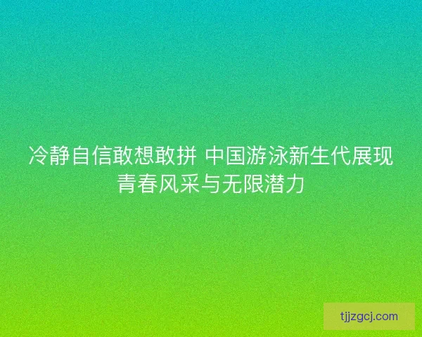冷静自信敢想敢拼 中国游泳新生代展现青春风采与无限潜力