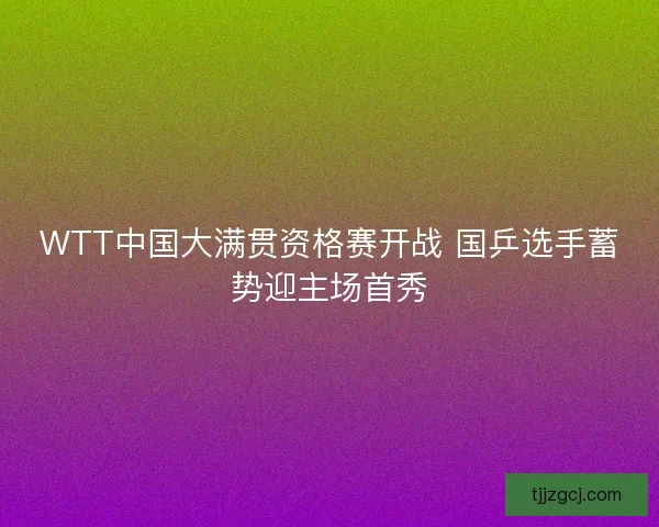WTT中国大满贯资格赛开战 国乒选手蓄势迎主场首秀
